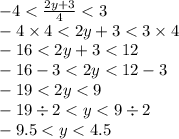 - 4 < \frac{2y + 3}{4} < 3 \\ - 4 \times 4< 2y + 3 < 3 \times 4 \\ - 16 < 2y + 3 < 12 \\ - 16 - 3 < 2y < 12 - 3 \\ - 19 < 2y < 9 \\ - 19 \div 2 < y < 9 \div 2 \\ - 9.5 < y < 4.5