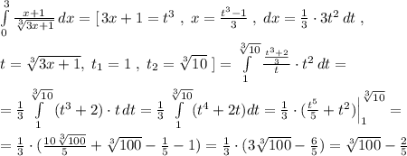 \int\limits^3_0 \frac{x+1}{\sqrt[3]{3x+1}} \, dx=[\, 3x+1=t^3\; ,\; x=\frac{t^3-1}{3}\; ,\; dx=\frac{1}{3}\cdot 3t^2\, dt\; ,\\\\t=\sqrt[3]{3x+1},\; t_1=1\; ,\; t_2=\sqrt[3]{10}\; ]= \int\limits^{\sqrt[3]{10}}_1 \frac{\frac{t^3+2}{3}}{t}\cdot t^2\, dt=\\\\=\frac{1}{3}\int\limits^{\sqrt[3]{10}}_1 \, (t^3+2)\cdot t\, dt=\frac{1}{3} \int\limits^{\sqrt[3]{10}}_1(t^4+2t)dt=\frac{1}{3}\cdot (\frac{t^5}{5}+t^2)\Big |_1^{\sqrt[3]{10}}=\\\\=\frac{1}{3}\cdot (\frac{10\sqrt[3]{100}}{5}+\sqrt[3]{100}-\frac{1}{5}-1)=\frac{1}{3}\cdot (3\sqrt[3]{100}-\frac{6}{5})=\sqrt[3]{100}-\frac{2}{5}