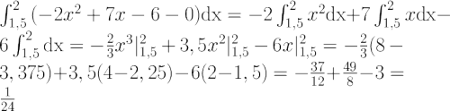 $$ \LARGE \int_{1,5}^{2}{(-2x^2+7x-6-0)\mathrm{dx}}=-2\int_{1,5}^{2}x^2\mathrm{dx}+7\int_{1,5}^{2}x\mathrm{dx}-6\int_{1,5}^{2}\mathrm{dx}=-{2\over3}x^3|_{1,5}^{2}+3,5x^2|_{1,5}^{2}-6x|_{1,5}^{2}=-{2\over3}(8-3,375)+3,5(4-2,25)-6(2-1,5)=-{37\over12}+{49\over8}-3={1\over24} $$