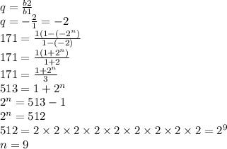 q = \frac{b2}{b1} \\ q = - \frac{2}{1} = - 2 \\ 171 = \frac{1(1 - ( { - 2}^{n}) }{1 - ( - 2)} \\ 171 = \frac{1(1 + {2}^{n}) }{1 + 2} \\ 171 = \frac{1 + {2}^{n} }{3} \\ 513 = 1 + {2}^{n} \\ {2}^{n} = 513 - 1 \\ {2}^{n} = 512 \\ 512 = 2 \times 2 \times 2 \times 2 \times 2 \times 2 \times 2 \times 2 \times 2 = {2}^{9} \\ n = 9