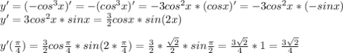 y'=(-cos^{3}x)'=-(cos^{3}x)'=-3cos^{2}x*(cos x)'= -3cos^{2}x*(-sin x) \\ &#10;y'=3cos^{2}x*sinx= \frac{3}{2}cosx*sin(2x) \\ \\ &#10;y'( \frac{ \pi }{4} )=\frac{3}{2}cos \frac{ \pi }{4} *sin(2* \frac{ \pi }{4} )=&#10;\frac{3}{2} * \frac{ \sqrt{2} }{2}*sin \frac{ \pi }{2}= \frac{3 \sqrt{2} }{4} *1= \frac{3 \sqrt{2} }{4}