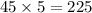 45 \times 5 = 225