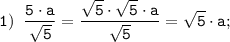 \tt \displaystyle 1) \;\; \frac{5 \cdot a}{\sqrt{5} } =\frac{\sqrt{5} \cdot \sqrt{5} \cdot a}{\sqrt{5} } = \sqrt{5} \cdot a;