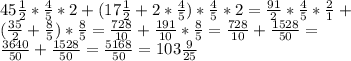 45 \frac{1}{2}* \frac{4}{5}*2+(17 \frac{1}{2}+2* \frac{4}{5})* \frac{4}{5}*2= \frac{91}{2}* \frac{4}{5}* \frac{2}{1}+ \\ ( \frac{35}{2}+ \frac{8}{5})* \frac{8}{5}= \frac{728}{10}+ \frac{191}{10}* \frac{8}{5}= \frac{728}{10}+ \frac{1528}{50}= \\ \frac{3640}{50}+ \frac{1528}{50}= \frac{5168}{50}=103 \frac{9}{25}