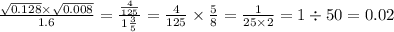 \frac{ \sqrt{0.128} \times \sqrt{0.008} }{1.6} = \frac{ \frac{4}{125} }{1 \frac{3}{5} } = \frac{4}{125} \times \frac{5}{8} = \frac{1}{25 \times 2} = 1 \div 50 = 0.02