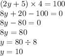 (2y + 5) \times 4 = 100 \\ 8y + 20 - 100 = 0 \\ 8y - 80 = 0 \\ 8y = 80 \\ y = 80 \div 8 \\ y = 10