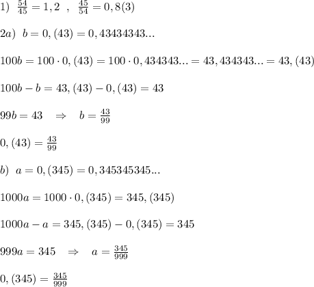 1)\; \; \frac{54}{45}=1,2\; \; ,\; \; \frac{45}{54}=0,8(3)\\\\2a)\; \; b=0,(43)=0,43434343...\\\\100b=100\cdot 0,(43)=100\cdot 0,434343...=43,434343...=43,(43)\\\\100b-b=43,(43)-0,(43)=43\\\\99b=43\; \; \; \Rightarrow \; \; \; b=\frac{43}{99}\\\\0,(43)=\frac{43}{99}\\\\b)\; \; a=0,(345)=0,345345345...\\\\1000a=1000\cdot 0,(345)=345,(345)\\\\1000a-a=345,(345)-0,(345)=345\\\\999a=345\; \; \; \Rightarrow \; \; \; a= \frac{345}{999}\\\\0,(345)=\frac{345}{999}