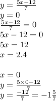 y = \frac{5x - 12}{7} \\ y = 0 \\ \frac{5x - 12}{7} = 0 \\ 5x - 12 = 0 \\ 5x = 12 \\ x = 2.4 \\ \\ x = 0 \\ y = \frac{5 \times 0 - 12}{7} \\ y = \frac{ - 12}{7} = - 1 \frac{5}{7}