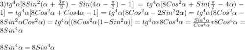 3)tg^{4}\alpha[8Sin^{2}(\alpha+\frac{3\pi }{2})-Sin(4\alpha-\frac{\pi }{2})-1]=tg^{4}\alpha[8Cos^{2}\alpha+Sin(\frac{\pi }{2}-4\alpha)-1] =tg^{4}\alpha[8Cos^{2}\alpha+Cos4\alpha-1]=tg^{4}\alpha (8Cos^{2}\alpha-2Sin^{2}2\alpha)=tg^{4}\alpha(8Cos^{2}\alpha-8Sin^{2}\alpha Cos^{2}\alpha )=tg^{4}\alpha[(8Cos^{2}\alpha (1 -Sin^{2}\alpha)]=tg^{4}\alpha *8Cos^{4}\alpha=\frac{Sin^{4}\alpha}{Cos^{4}\alpha}*8Cos^{4}\alpha=8Sin^{4}\alpha\\\\8Sin^{4}\alpha=8Sin^{4}\alpha
