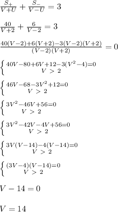 \frac{S_{+}}{V+U}+\frac{S_{-}}{V-U}=3\\\\&#10;\frac{40}{V+2}+\frac{6}{V-2}=3\\\\&#10;\frac{40(V-2)+6(V+2)-3(V-2)(V+2)}{(V-2)(V+2)}=0\\\\&#10; \left \{ {{40V-80+6V+12-3(V^2-4)=0} \atop {V\ \textgreater \ 2}} \right. \\\\&#10; \left \{ {{46V-68-3V^2+12=0} \atop {V\ \textgreater \ 2}} \right. \\\\&#10; \left \{ {{3V^2-46V+56=0} \atop {V\ \textgreater \ 2}} \right. \\\\&#10; \left \{ {{3V^2-42V-4V+56=0} \atop {V\ \textgreater \ 2}} \right. \\\\&#10; \left \{ {{3V(V-14)-4(V-14)=0} \atop {V\ \textgreater \ 2}} \right. \\\\&#10; \left \{ {{(3V-4)(V-14)=0} \atop {V\ \textgreater \ 2}} \right. \\\\&#10;V-14=0\\\\&#10;V=14