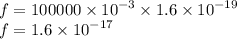 f = 100000 \times {10}^{ - 3} \times 1.6 \times {10}^{ - 19} \\ f = 1.6 \times {10}^{ - 17}