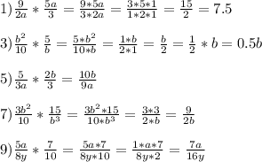 1) \frac{9}{2a} * \frac{5a}{3} = \frac{9*5a}{3*2a} = \frac{3*5*1}{1*2*1} = \frac{15}{2} =7.5 \\ \\ &#10;3) \frac{b^2}{10} * \frac{5}{b} = \frac{5*b^2}{10*b} = \frac{1*b}{2*1} = \frac{b}{2}= \frac{1}{2} *b=0.5b \\ \\ &#10;5) \frac{5}{3a} * \frac{2b}{3} = \frac{10b}{9a} \\ \\ &#10;7) \frac{3b^2}{10} * \frac{15}{b^3} = \frac{3b^2*15}{10*b^3} = \frac{3*3}{2*b} =\frac{9}{2b} \\ \\ &#10;9) \frac{5a}{8y} * \frac{7}{10} = \frac{5a*7}{8y*10}= \frac{1*a*7}{8y*2} = \frac{7a}{16y} \\ \\ &#10;