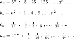 a_{n}=5^{n}\; :\; \; 5\; ,\; 25\; ,\; 125\; ,...\; ,a^{n}\; ,...\\\\b_{n}=n^2\; :\; \; 1\; ,\; 4\; ,\; 9\; ,...\; ,n^{2}\; ,...\\\\c_{n}=\frac{1}{2^{n}}\; :\; \; \frac{1}{2}\; ,\; \frac{1}{4}\; ,\; \frac{1}{8}\; ,...\; ,\; \frac{1}{2^{n}}\; ,...\\\\d_{n}=4^{-n}\; :\; \; \frac{1}{4}\; ,\; \frac{1}{16}\; ,\; \frac{1}{64}\; ,...\; ,\; \frac{1}{4^{n}}\; ,...