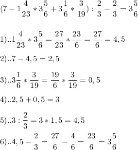 \displaystyle (7-1 \frac{4}{23}*3 \frac{5}{6}+3 \frac{1}{6}* \frac{3}{19}): \frac{2}{3}- \frac{2}{3}=3 \frac{5}{6} \\ \\ \\ 1)..1\frac{4}{23}*3 \frac{5}{6}= \frac{27}{23}* \frac{23}{6}= \frac{27}{6}=4,5 \\ \\ 2)..7-4,5=2,5 \\ \\ 3)..3 \frac{1}{6}* \frac{3}{19}= \frac{19}{6}* \frac{3}{19}=0,5 \\ \\ 4)..2,5+0,5=3 \\ \\ 5)..3: \frac{2}{3}=3*1,5=4,5 \\ \\ 6)..4,5- \frac{2}{3}= \frac{27}{6}- \frac{4}{6}= \frac{23}{6}=3 \frac{5}{6}