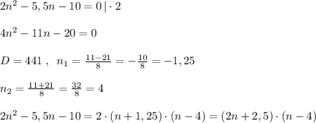 2n^2-5,5n-10=0\, |\cdot 2\\\\4n^2-11n-20=0\\\\D=441\; ,\; \; n_1=\frac{11-21}{8}=-\frac{10}{8}=-1,25\\\\n_2=\frac{11+21}{8}=\frac{32}{8}=4\\\\2n^2-5,5n-10=2\cdot (n+1,25)\cdot (n-4)=(2n+2,5)\cdot (n-4)