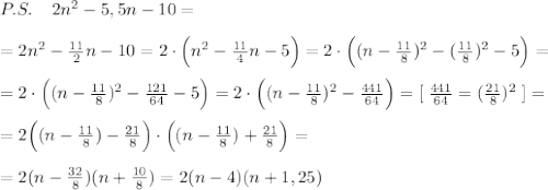 P.S.\; \; \; \; 2n^2-5,5n-10=\\\\=2n^2-\frac{11}{2}n-10=2\cdot \Big (n^2-\frac{11}{4}n-5\Big )=2\cdot \Big ((n-\frac{11}{8})^2-(\frac{11}{8})^2-5\Big )=\\\\=2\cdot \Big ((n-\frac{11}{8})^2-\frac{121}{64}-5\Big )=2\cdot \Big ((n-\frac{11}{8})^2-\frac{441}{64}\Big )=[\; \frac{441}{64}=(\frac{21}{8})^2\; ]=\\\\=2\Big ((n-\frac{11}{8})-\frac{21}{8}\Big )\cdot \Big ((n-\frac{11}{8})+\frac{21}{8}\Big )=\\\\= 2(n-\frac{32}{8})(n+\frac{10}{8})=2(n-4)(n+1,25)