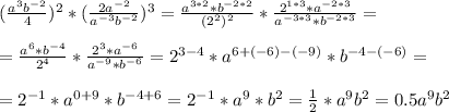 ( \frac{a^3b^{-2}}{4} )^2 * ( \frac{2a^{-2}}{a^{-3}b^{-2}} )^3= \frac{a^{3*2}*b^{-2*2}}{(2^2)^{2}} * \frac{2^{1*3}*a^{-2*3}}{a^{-3*3}*b^{-2*3}} = \\ \\ &#10;= \frac{a^6*b^{-4}}{2^4} * \frac{2^3*a^{-6}}{a^{-9}*b^{-6}} = 2^{3-4} *a^{6+(-6)-(-9)}* b^{-4-(-6)}= \\ \\ &#10;= 2^{-1} * a^{0+9} * b^{-4+6}= 2^{-1}*a^9*b^2 = \frac{1}{2} *a^9b^2 = 0.5a^9b^2 \\ \\