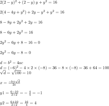 2(2 - y)^{2} + (2 - y) \: y + {y}^{2} = 16 \\ \\ 2( 4 - 4y + {y}^{2} ) + 2y - {y}^{2} + {y}^{2} = 16 \\ \\ 8 - 8y + 2 {y}^{2} + 2y = 16 \\ \\ 8 - 6y + 2 {y}^{2} = 16 \\ \\ 2 {y}^{2} - 6y + 8 - 16 = 0 \\ \\ 2 {y}^{2} - 6y - 8 = 0 \\ \\ d = b^{2} - 4ac \\ d = ( - 6) ^{2} - 4 \times 2 \times ( - 8) = 36 - 8 \times ( - 8) = 36 + 64 = 100 \\ \sqrt{ d} = \sqrt{100} = 10 \\ \\ x = \frac{ - b + \sqrt{d} }{2a} \\ \\ y 1= \frac{6 - 10}{2 \times 2} = - \: \frac{4}{4} = - 1 \\ \\ y2 = \frac{6 + 10}{2 \times 2} = \frac{16}{4} = 4 \\