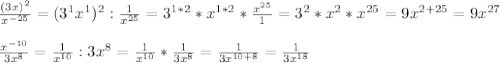 \frac{(3x)^2}{x^{- 25}} = (3^1x^1)^2 : \frac{1}{x^{25} }= 3^{1*2}*x^{1*2} * \frac{x^{25}}{1} = 3^2 *x^2 *x^{25} = 9x^{2+25}=9x^{27} \\ \\ &#10; \frac{x^{-10}}{3x^8} = \frac{1}{x^{10}} : 3x^8 = \frac{1}{x^{10}} * \frac{1}{3x^8} = \frac{1}{3x^{10+8}} = \frac{1}{3x^{18}}