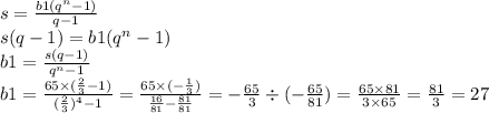 s = \frac{b1 ( {q}^{n} - 1) }{q - 1} \\ s(q - 1) = b1( {q}^{n} - 1) \\ b1 = \frac{s (q - 1)}{ {q}^{n} - 1 } \\ b1 = \frac{65 \times ( \frac{2}{3} - 1)}{( { \frac{2}{3} })^{4} - 1} = \frac{65 \times ( - \frac{1}{3} )}{ \frac{16}{81} - \frac{81}{81} } = - \frac{65}{3} \div (- \frac{65}{81}) = \frac{65 \times 81}{3 \times 65} = \frac{81}{3} = 27