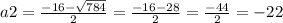 a2 = \frac{ - 16 - \sqrt{784} }{2} = \frac{ - 16 - 28}{2} = \frac{ - 44}{2} = - 22