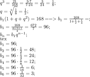 q^3=\frac{21}{168}=\frac{3\cdot7}{7\cdot24}=\frac{3}{24}=\frac18;\\ q=\sqrt[3]{\frac18}=\frac12;\\ b_1(1+q+q^2)=168==b_1=\frac{168}{1+\frac12+\frac14}=;\\ b_1=\frac{168}{\frac{4+2+1}{4}}=\frac{672}{7}=96;\\ b_n=b_1\cqrt q^{n-1};\\[tex] b_1=96;\\ b_2=96\cdot \frac12=48;\\ b_3=96\cdot\frac14=24;\\ b_4=96\cdot\frac18=12;\\ b_5=96\cdot\frac1{16}=6;\\ b_6=96\cdot\frac1{32}=3;\\