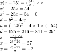 x(x - 25) = (\frac{54}{x} ) \times x \\ {x}^{2} - 25x = 54 \\ {x}^{2} - 25x - 54 = 0 \\ d = {b}^{2} - 4ac \\ d = ( { - 25})^{2} - 4 \times 1 \times ( - 54) \\ d = 625 + 216 = 841 = {29}^{2} \\ x = \frac{ - b + \sqrt{d} }{2a} \\ x = \frac{25 + 29}{2} = 27 \\ x = \frac{25 - 29}{2} = - 2