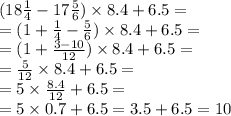 (18 \frac{1}{4} - 17 \frac{5}{6} ) \times 8.4 + 6.5 = \\ = (1 + \frac{1}{4} - \frac{5}{6} )\times 8.4 + 6.5 = \\ = (1 + \frac{3 - 10}{12}) \times 8.4 + 6.5 = \\ = \frac{5}{12} \times 8.4 + 6.5 = \\ = 5 \times \frac{8.4}{12} + 6.5 = \\\ = 5 \times 0.7 + 6.5 = 3.5 + 6.5 = 10