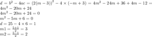 d = {b}^{2} - 4ac = {(2(m - 3))}^{2} - 4 \times ( - m + 3) = 4 {m}^{2} - 24m + 36 + 4m - 12 = 4 {m}^{2} - 20m + 24 \\ 4 {m}^{2} - 20m + 24 = 0 \\ {m}^{2} - 5m + 6 = 0 \\ d = 25 - 4 \times 6 = 1 \\ m1 = \frac{5 + 1}{2} = 3 \\ m2 = \frac{5 - 1}{2} = 2