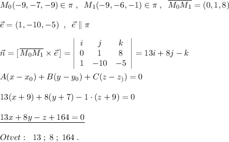 M_0(-9,-7,-9)\in \pi \; ,\; \; M_1(-9,-6,-1)\in \pi \; ,\; \; \overline{M_0M_1}=(0,1,8)\\\\\vec{e}=(1,-10,-5)\; \; ,\; \; \vec{e}\parallel \pi \\\\\vec{n}=[\, \overline{M_0M_1}\times \vec{e}\, ]=\left|\begin{array}{ccc}i&j&k\\0&1&8\\1&-10&-5\end{array}\right|=13i+8j-k\\\\A(x-x_0)+B(y-y_0)+C(z-z_))=0\\\\13(x+9)+8(y+7)-1\cdot (z+9)=0\\\\\underline {13x+8y-z+164=0}\\\\Otvet:\; \; 13\; ;\; 8\; ;\; 164\; .