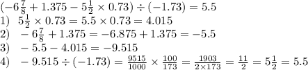 ( - 6 \frac{7}{8} + 1.375 - 5 \frac{1}{2} \times 0.73) \div ( - 1.73) = 5.5\: \: \: \\ 1) \: \: \: 5 \frac{1}{2} \times 0.73 = 5.5 \times 0.73 = 4.015 \\ 2) \: \: \: - 6 \frac{7}{8} + 1.375 = - 6.875 + 1.375 = - 5.5\\ 3) \: \: \: -5.5 - 4.015 = - 9.515 \\ 4) \: \: \: - 9.515 \div ( - 1.73) = \frac{9515}{1000} \times \frac{100}{173} = \frac{1903}{2 \times 173} = \frac{11}{2} = 5 \frac{1}{2} = 5.5