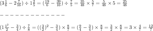 (3 \frac{1}{6} - 2 \frac{7}{16} ) \div 1 \frac{2}{5} = ( \frac{19}{6} - \frac{39}{16} ) \div \frac{7}{5} = \frac{35}{48} \times \frac{5}{7} = \frac{5}{48} \times 5 = \frac{25}{48} \\ \\ - - - - - - - - - - - - - \\ \\ (1 \frac{ {1}^{2} }{2} - \frac{3}{4} ) \div \frac{7}{8} = (( \frac{3}{2} ) {}^{2} - \frac{3}{4} ) \times \frac{8}{7} = ( \frac{9}{4} - \frac{3}{4} ) \times \frac{8}{7} = \frac{3}{2} \times \frac{8}{7} = 3 \times \frac{4}{7} = \frac{12}{7}