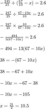 - \frac{245}{25} \div ( \frac{67}{10} - x) = 2.6 \\ \\ - \frac{247}{25} \div \frac{67 - 10x}{10} = 2.6 \\ \\ - \frac{247}{25} \times \frac{10}{ 67 - 10x} = 2.6 \\ \\ - \frac{494}{5(67 - 10x)} = 2.6 \\ \\ - 494 = 13(67 - 10x) \\ \\ 38 = - (67 - 10x) \\ \\ 38 = - 67 + 10x \\ \\ - 10x = - 67 - 38 \\ \\ - 10x = - 105 \\ \\ x = \frac{21}{2} = 10.5