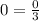 0 = \frac{0}{3}