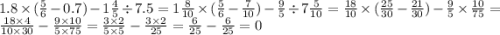1.8 \times( \frac{5}{6} - 0.7) - 1 \frac{4}{5} \div 7.5 = 1\frac{8}{10} \times ( \frac{5}{6} - \frac{7}{10} ) - \frac{9}{5} \div 7 \frac{5}{10} = \frac{18}{10} \times ( \frac{25}{30} - \frac{21}{30} ) - \frac{9}{5} \times \frac{10}{75} = \frac{18 \times 4}{10 \times 30} - \frac{9 \times 10}{5 \times 75} = \frac{3 \times 2}{5 \times 5} - \frac{3 \times 2}{25} = \frac{6}{25} - \frac{6}{25} = 0