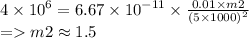 4 \times {10}^{6} = 6.67 \times {10}^{ - 11} \times \frac{0.01 \times m2}{ {(5 \times 1000)}^{2} } \\ = m2 \approx 1.5