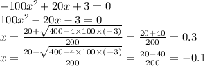 - 100 {x}^{2} + 20x + 3 = 0 \\ 100 {x}^{2} - 20x - 3 = 0 \\ x = \frac{20 + \sqrt{400 - 4 \times 100 \times ( - 3)} }{200} = \frac{20 + 40}{200} = 0.3 \\ x = \frac{20 - \sqrt{400 - 4 \times 100 \times ( - 3)} }{200} = \frac{20 - 40}{200} = - 0.1