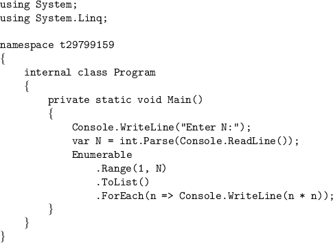 \texttt{using System;}\\\texttt{using System.Linq;}\\\texttt{}\\\texttt{nam}\texttt{espace t29799159}\\\{\\\texttt{{ }{ }{ }{ }internal class Program}\\\texttt{{ }{ }{ }{ }}\{\\\texttt{{ }{ }{ }{ }{ }{ }{ }{ }private static void Main()}\\\texttt{{ }{ }{ }{ }{ }{ }{ }{ }}\{\\\texttt{{ }{ }{ }{ }{ }{ }{ }{ }{ }{ }{ }{ }Console.WriteLine("Enter N:");}\\\texttt{{ }{ }{ }{ }{ }{ }{ }{ }{ }{ }{ }{ }var N = int.Parse(Console.ReadLine());}\\\texttt{{ }{ }{ }{ }{ }{ }{ }{ }{ }{ }{ }{ }Enumerable}\\\texttt{{ }{ }{ }{ }{ }{ }{ }{ }{ }{ }{ }{ }{ }{ }{ }{ }.Range(1, N)}\\\texttt{{ }{ }{ }{ }{ }{ }{ }{ }{ }{ }{ }{ }{ }{ }{ }{ }.ToList()}\\\texttt{{ }{ }{ }{ }{ }{ }{ }{ }{ }{ }{ }{ }{ }{ }{ }{ }.ForEach(n = Console.WriteLine(n * n));}\\\texttt{{ }{ }{ }{ }{ }{ }{ }{ }}\}\\\texttt{{ }{ }{ }{ }}\}\\\}