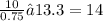 \frac{10}{0.75} ≈ 13.3 = 14