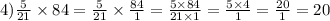 4)\frac{5}{21}\times84=\frac{5}{21}\times\frac{84}{1}=\frac{5\times84}{21\times1}=\frac{5\times4}{1}=\frac{20}{1}=20
