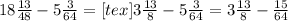 18 \frac{13}{48} - 5 \frac{3}{64} = [tex]3 \frac{13}{8} - 5 \frac{3}{64} =3\frac{13}{8} - \frac{15}{64}