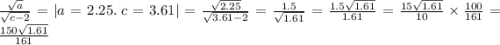 \frac{ \sqrt{a} }{ \sqrt{c - 2} } = | a = 2.25. \: c = 3.61| = \frac{ \sqrt{2.25} }{ \sqrt{3.61 - 2} } = \frac{1.5}{ \sqrt{1.61} } = \frac{1.5 \sqrt{1.61} }{1.61} = \frac{15 \sqrt{1.61} }{10} \times \frac{100}{161} = \frac{150 \sqrt{1.61} }{161}