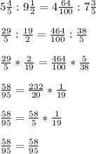 5\frac{4}{5}:9\frac{1}{2}=4 \frac{64}{100}:7\frac{3}{5} \\\\\frac{29}{5}:\frac{19}{2}= \frac{464}{100}: \frac{38}{5}\\\\\frac{29}{5}* \frac{2}{19}= \frac{464}{100}* \frac{5}{38}\\\\\frac{58}{95}= \frac{232}{20}* \frac{1}{19}\\\\\frac{58}{95}= \frac{58}{5}* \frac{1}{19}\\\\\frac{58}{95}= \frac{58}{95}\\\\