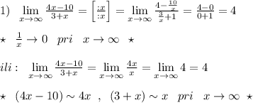 1)\; \; \lim\limits _{x \to \infty}\frac{4x-10}{3+x}=\Big [\frac{:x}{:x}\Big ]=\lim\limits _{x \to \infty}\frac{4-\frac{10}{x}}{\frac{3}{x}+1}=\frac{4-0}{0+1}=4\\\\\star \; \; \frac{1}{x}\to 0\; \; \; pri\; \; \; x\to \infty \; \; \star \\\\ili:\; \; \lim\limits _{x \to \infty}\frac{4x-10}{3+x}=\lim\limits _{x \to \infty}\frac{4x}{x}=\lim\limits _{x \to \infty}4=4\\\\\star \; \; (4x-10)\sim 4x\; \; ,\; \; (3+x)\sim x\; \; \; pri\; \; \; x\to \infty\; \; \star