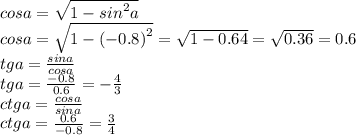 cosa = \sqrt{1 - {sin}^{2} a} \\ cosa = \sqrt{1 - {( - 0.8)}^{2} } = \sqrt{1 - 0.64} = \sqrt{0.36} = 0.6 \\ tga = \frac{sina}{cosa} \\ tga = \frac{ - 0.8}{0.6} = - \frac{4}{3} \\ ctga = \frac{cosa}{sina} \\ ctga = \frac{0.6}{ - 0.8} = \frac{3}{4}