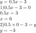 y = 0.5x - 3 \\ 1)0.5x - 3 = 0 \\ 0.5x = 3 \\ x = 6 \\ 2)0.5 \times 0 - 3 =y \\ y = - 3