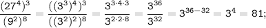 \displaystyle \tt \frac{(27^{4})^{3}}{(9^{2})^{8}}= \frac{((3^{3})^{4})^{3}}{((3^{2})^{2})^{8}}= \frac{3^{3\cdot4\cdot3}}{3^{2\cdot2\cdot8}}= \frac{3^{36}}{3^{32}}=3^{36-32}=3^{4}=81;