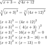 \sqrt{x + 3} = \sqrt[3]{4x + 12} \\ \\ \sqrt[6]{ {(x + 3)}^{3} } = \sqrt[6]{ {(4x + 12)}^{2} } \\ \\ {(x + 3)}^{3} = {(4x + 12)}^{2} \\ {(x + 3)}^{3} = {( \: \: 4(x + 3) \: \: )}^{2} \\ {(x + 3)}^{3} - 16 {(x + 3)}^{2} = 0 \\ {(x + 3)}^{2} \times (x + 3 - 16) = 0 \\ {(x + 3)}^{2} \times (x - 13) = 0 \\ \\