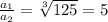 \frac{a_{1} }{a_{2} }=\sqrt[3]{125}=5