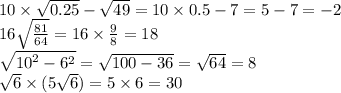 10 \times \sqrt{0.25} - \sqrt{49} = 10 \times 0.5 - 7 = 5 - 7 = - 2 \\ 16 \sqrt{ \frac{81}{64} } = 16 \times \frac{9}{8} = 18 \\ \sqrt{ {10}^{2} - {6}^{2} } = \sqrt{100 - 36} = \sqrt{64} = 8 \\ \sqrt{6} \times (5 \sqrt{6} ) = 5 \times 6 = 30